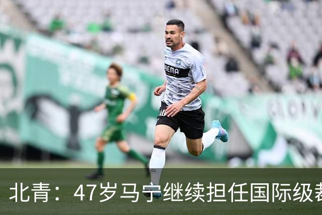 北青：47岁马宁继续担任国际级裁判，麦麦提江首度入围国际级裁判